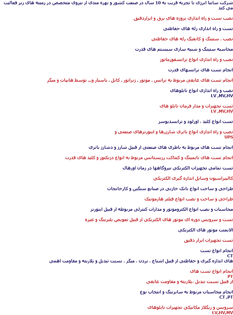 شرکت ساینا انرژی با تجربه قریب به 10 سال در صنعت کشور و بهره مندی از نیروی متخصص در زمینه های زیر فعالیت می کند نصب تست و راه اندازي پروژه هاي برق و ابزاردقيق تست و راه اندازی رله های حفاظتی نصب ، ستینگ و کانفیگ رله های حفاظتی محاسبه ستینگ و شبیه سازی سیستم های قدرت نصب و راه اندازی انواع ترانسفورماتور انجام تست های ترانسهای قدرت انجام تست های عایقی مربوط به ترانس . موتور . ژنراتور . کابل . باسبار و... توسط هایپات و میگر نصب و راه اندازی انواع تابلوهای LV ,MV,HV تست تجهیزات و مدار فرمان تابلو های LV ,MV,HV تست انواع کلید ، اورلود و ترانسدیوسر نصب و راه اندازی انواع باتری شارژرها و اینورترهای صنعتی و UPS انجام تست های مربوط به باطری های صنعتی از قبیل شارژ و دشارژ باتری انجام تست های تایمینگ و کنتاکت رزیستانس مربوط به انواع دژنکتور و کلید های قدرت تست تمامی تجهیزات الکتریکی نیروگاهها در زمان اورهال کالیبراسیون وسایل اندازه گیری الکتریکی طراحی و ساخت انواع بانک خازنی در صنایع سنگین و کارخانجات طراحی و ساخت و نصب انواع فیلتر هارمونیک محاسبات و نصب انواع الکتروموتور و مدارات کنترلی مربوطه از قبیل اینورتر تست و سرویس دوره ای موتور های الکتریکی از قبیل تعویض بلبرینگ و غیره الایمنت موتور های الکتریکی تست تجهیزات ابزار دقیق انجام انواع تست CT های اندازه گیری و حفاظتی از قبیل اشباع ، بردن ، میگر ، نسبت تبدیل و پلاریته و مقاومت اهمی انجام انواع تست های PT از قبیل نسبت تبدیل ،پلاریته و مقاومت عایقی انجام محاسبات مربوط به سایزینگ و انتخاب نوع CT ,PT سرویس و ریگلاژ مکانیکی تجهیزات تابلوهای LV,HV,MV