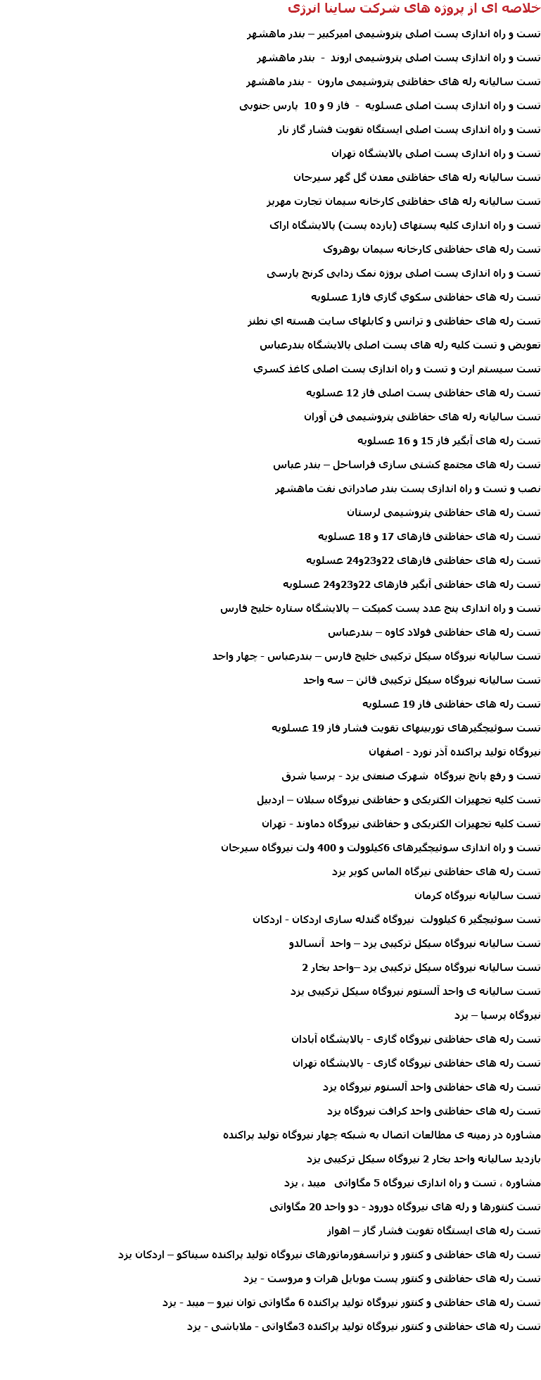 خلاصه ای از پروژه های شرکت ساینا انرژی تست و راه اندازی پست اصلی پتروشیمی امیرکبیر – بندر ماهشهر تست و راه اندازی پست اصلی پتروشیمی اروند - بندر ماهشهر تست سالیانه رله های حفاظتی پتروشیمی مارون - بندر ماهشهر تست و راه اندازی پست اصلی عسلویه - فاز 9 و 10 پارس جنوبی تست و راه اندازی پست اصلی ایستگاه تقویت فشار گاز نار تست و راه اندازی پست اصلی پالایشگاه تهران تست سالیانه رله های حفاظتی معدن گل گهر سیرجان تست سالیانه رله های حفاظتی کارخانه سیمان تجارت مهریز تست و راه اندازی کلیه پستهای (یازده پست) پالایشگاه اراک تست رله های حفاظتی کارخانه سیمان بوهروک تست و راه اندازی پست اصلی پروژه نمک زدایی کرنج پارسی تست رله های حفاظتی سكوي گازي فاز1 عسلويه تست رله های حفاظتی و ترانس و کابلهای سايت هسته اي نطنز تعویض و تست کلیه رله های پست اصلی پالايشگاه بندرعباس تست سیستم ارت و تست و راه اندازی پست اصلی كاغذ كسري تست رله های حفاظتی پست اصلی فاز 12 عسلويه تست سالیانه رله های حفاظتی پتروشیمی فن آوران تست رله های آبگیر فاز 15 و 16 عسلویه تست رله های مجتمع کشتی سازی فراساحل – بندر عباس نصب و تست و راه اندازی پست بندر صادراتی نفت ماهشهر تست رله های حفاظتی پتروشیمی لرستان تست رله های حفاظتی فازهای 17 و 18 عسلویه تست رله های حفاظتی فازهای 22و23و24 عسلویه تست رله های حفاظتی آبگیر فازهای 22و23و24 عسلویه تست و راه اندازی پنج عدد پست کمپکت – پالایشگاه ستاره خلیج فارس تست رله های حفاظتی فولاد کاوه – بندرعباس تست سالیانه نیروگاه سیکل ترکیبی خلیج فارس – بندرعباس - چهار واحد تست سالیانه نیروگاه سیکل ترکیبی قائن – سه واحد تست رله های حفاظتی فاز 19 عسلویه تست سوئیچگیرهای توربینهای تقویت فشار فاز 19 عسلویه نیروگاه تولید پراکنده آذر نورد - اصفهان تست و رفع پانچ نیروگاه شهرک صنعتی یزد - پرسیا شرق تست کلیه تجهیزات الکتریکی و حفاظتی نیروگاه سبلان – اردبیل تست کلیه تجهیزات الکتریکی و حفاظتی نیروگاه دماوند - تهران تست و راه اندازی سوئیچگیرهای 6کیلوولت و 400 ولت نیروگاه سیرجان تست رله های حفاظتی نیرگاه الماس کویر یزد تست سالیانه نیروگاه کرمان تست سوئیچگیر 6 کیلوولت نیروگاه گندله سازی اردکان - اردکان تست سالیانه نیروگاه سیکل ترکیبی یزد – واحد آنسالدو تست سالیانه نیروگاه سیکل ترکیبی یزد –واحد بخار 2 تست سالیانه ی واحد آلستوم نیروگاه سیکل ترکیبی یزد نيروگاه پرسيا – يزد تست رله های حفاظتی نیروگاه گازی - پالایشگاه آبادان تست رله های حفاظتی نیروگاه گازی - پالایشگاه تهران تست رله های حفاظتی واحد آلستوم نیروگاه یزد تست رله های حفاظتی واحد کرافت نیروگاه یزد مشاوره در زمینه ی مطالعات اتصال به شبکه چهار نیروگاه تولید پراکنده بازدید سالیانه واحد بخار 2 نیروگاه سیکل ترکیبی یزد مشاوره ، تست و راه اندازی نیروگاه 5 مگاواتی میبد ، یزد تست کنتورها و رله های نیروگاه دورود - دو واحد 20 مگاواتی تست رله های ایستگاه تقویت فشار گاز – اهواز تست رله های حفاظتی و کنتور و ترانسفورماتورهای نیروگاه تولید پراکنده سیناکو – اردکان یزد تست رله های حفاظتی و کنتور پست موبایل هرات و مروست - یزد تست رله های حفاظتی و کنتور نیروگاه تولید پراکنده 6 مگاواتی توان نیرو – میبد - یزد تست رله های حفاظتی و کنتور نیروگاه تولید پراکنده 3مگاواتی - ملاباشی - یزد 
